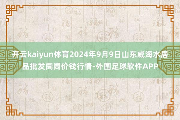 开云kaiyun体育2024年9月9日山东威海水居品批发阛阓价钱行情-外围足球软件APP