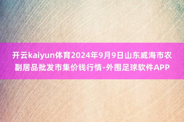 开云kaiyun体育2024年9月9日山东威海市农副居品批发市集价钱行情-外围足球软件APP