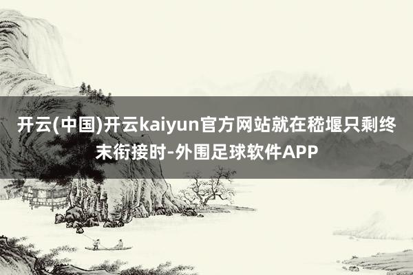 开云(中国)开云kaiyun官方网站就在嵇堰只剩终末衔接时-外围足球软件APP