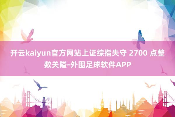 开云kaiyun官方网站上证综指失守 2700 点整数关隘-外围足球软件APP