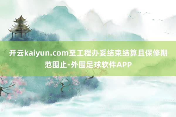 开云kaiyun.com至工程办妥结束结算且保修期范围止-外围足球软件APP