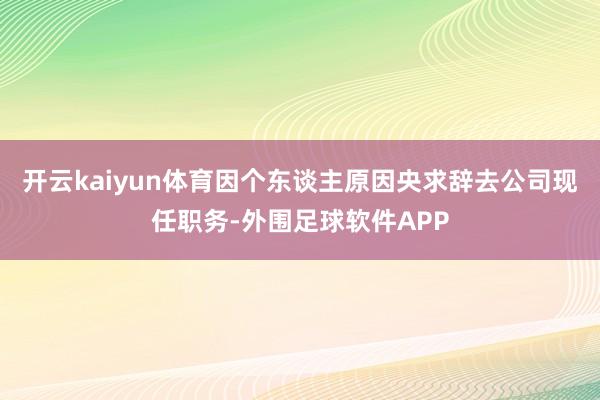 开云kaiyun体育因个东谈主原因央求辞去公司现任职务-外围足球软件APP