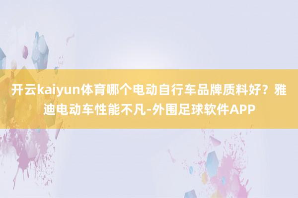 开云kaiyun体育哪个电动自行车品牌质料好？雅迪电动车性能不凡-外围足球软件APP