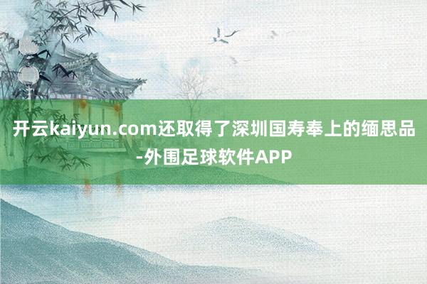 开云kaiyun.com还取得了深圳国寿奉上的缅思品-外围足球软件APP