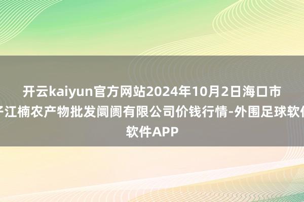 开云kaiyun官方网站2024年10月2日海口市菜篮子江楠农产物批发阛阓有限公司价钱行情-外围足球软件APP