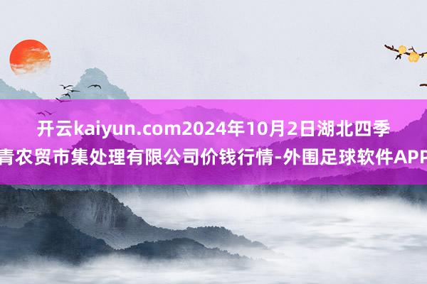 开云kaiyun.com2024年10月2日湖北四季青农贸市集处理有限公司价钱行情-外围足球软件APP