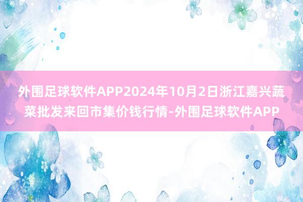 外围足球软件APP2024年10月2日浙江嘉兴蔬菜批发来回市集价钱行情-外围足球软件APP