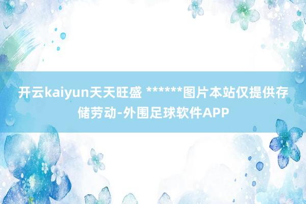 开云kaiyun天天旺盛 ******图片本站仅提供存储劳动-外围足球软件APP