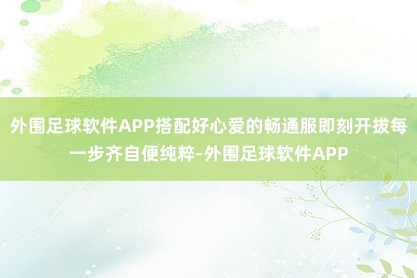 外围足球软件APP搭配好心爱的畅通服即刻开拔每一步齐自便纯粹-外围足球软件APP