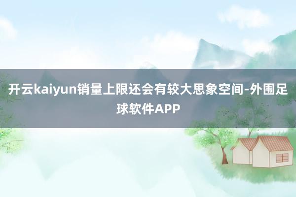 开云kaiyun销量上限还会有较大思象空间-外围足球软件APP