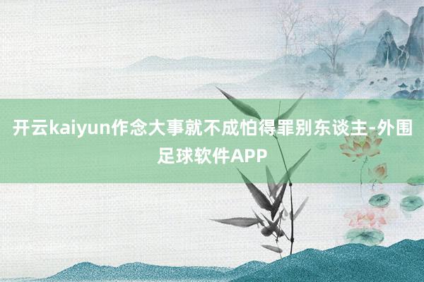 开云kaiyun作念大事就不成怕得罪别东谈主-外围足球软件APP