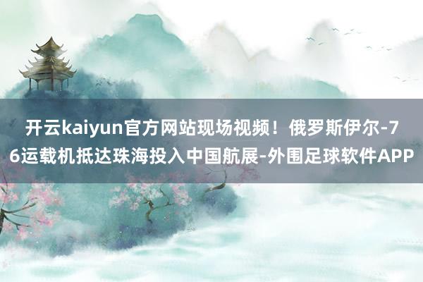 开云kaiyun官方网站现场视频！俄罗斯伊尔-76运载机抵达珠海投入中国航展-外围足球软件APP