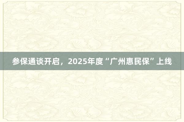 参保通谈开启，2025年度“广州惠民保”上线