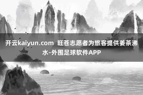 开云kaiyun.com  旺苍志愿者为旅客提供姜茶沸水-外围足球软件APP