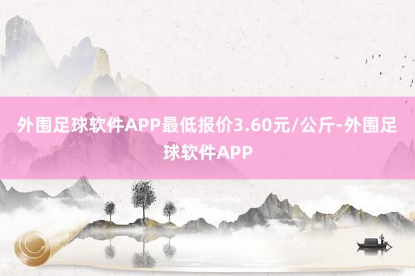 外围足球软件APP最低报价3.60元/公斤-外围足球软件APP