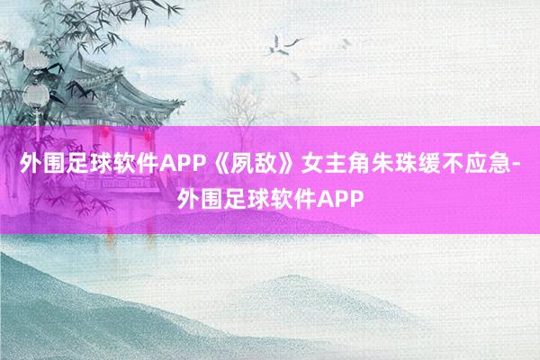 外围足球软件APP《夙敌》女主角朱珠缓不应急-外围足球软件APP