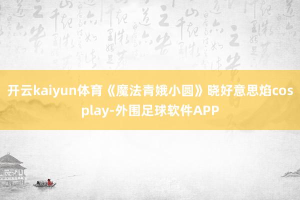 开云kaiyun体育《魔法青娥小圆》晓好意思焰cosplay-外围足球软件APP