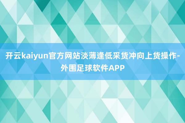 开云kaiyun官方网站淡薄逢低采货冲向上货操作-外围足球软件APP