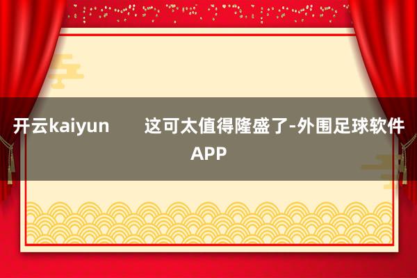 开云kaiyun       这可太值得隆盛了-外围足球软件APP