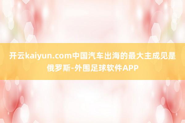 开云kaiyun.com中国汽车出海的最大主成见是俄罗斯-外围足球软件APP