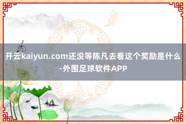 开云kaiyun.com还没等陈凡去看这个奖励是什么-外围足球软件APP