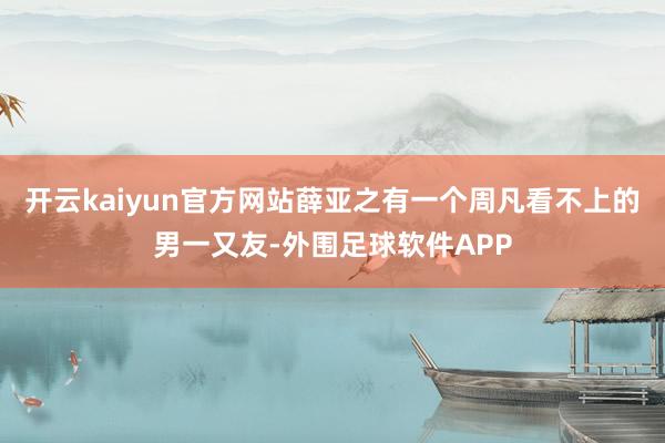 开云kaiyun官方网站薛亚之有一个周凡看不上的男一又友-外围足球软件APP