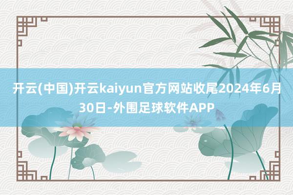 开云(中国)开云kaiyun官方网站收尾2024年6月30日-外围足球软件APP