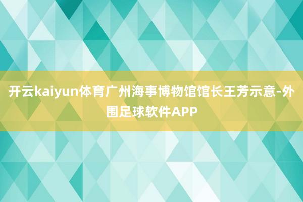 开云kaiyun体育广州海事博物馆馆长王芳示意-外围足球软件APP