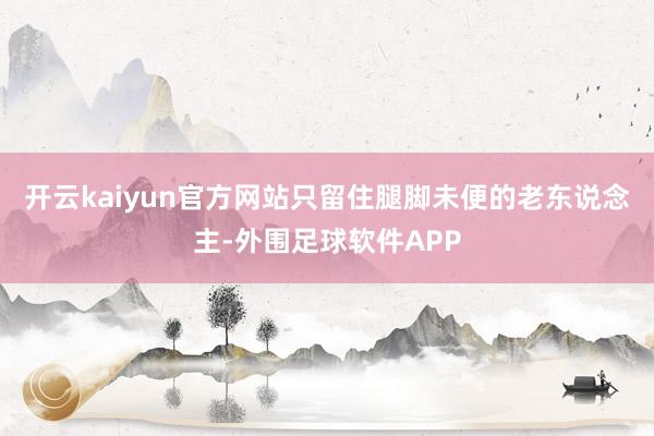 开云kaiyun官方网站只留住腿脚未便的老东说念主-外围足球软件APP