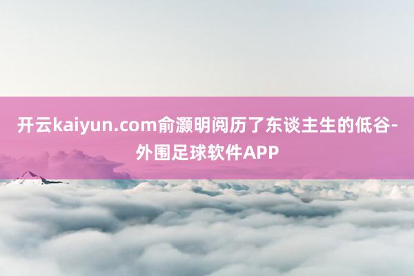 开云kaiyun.com俞灏明阅历了东谈主生的低谷-外围足球软件APP