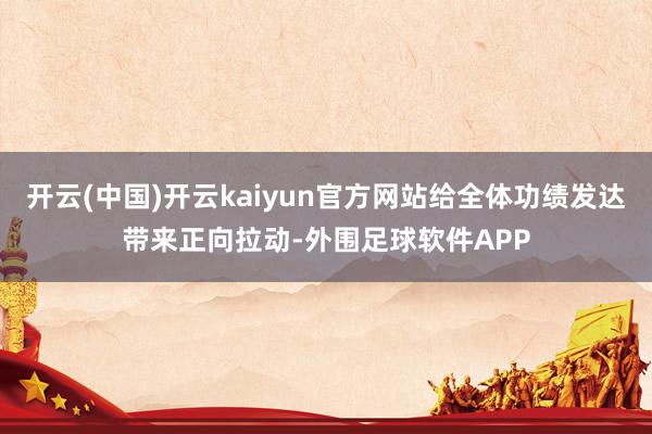 开云(中国)开云kaiyun官方网站给全体功绩发达带来正向拉动-外围足球软件APP