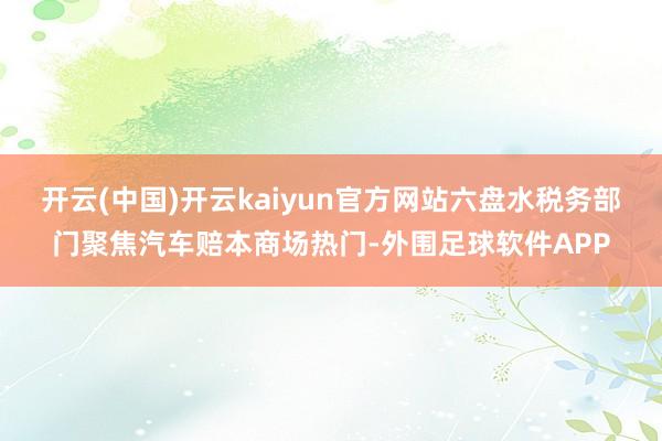 开云(中国)开云kaiyun官方网站六盘水税务部门聚焦汽车赔本商场热门-外围足球软件APP