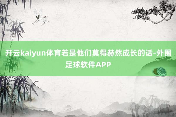 开云kaiyun体育若是他们莫得赫然成长的话-外围足球软件APP