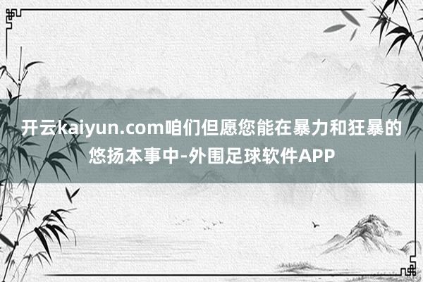 开云kaiyun.com咱们但愿您能在暴力和狂暴的悠扬本事中-外围足球软件APP