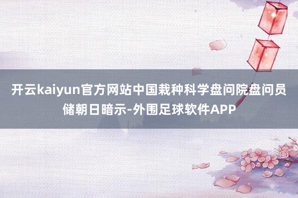 开云kaiyun官方网站中国栽种科学盘问院盘问员储朝日暗示-外围足球软件APP