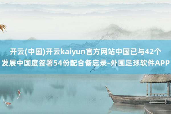 开云(中国)开云kaiyun官方网站中国已与42个发展中国度签署54份配合备忘录-外围足球软件APP