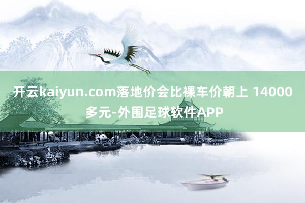 开云kaiyun.com落地价会比裸车价朝上 14000 多元-外围足球软件APP