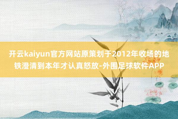 开云kaiyun官方网站原策划于2012年收场的地铁澄清到本年才认真怒放-外围足球软件APP