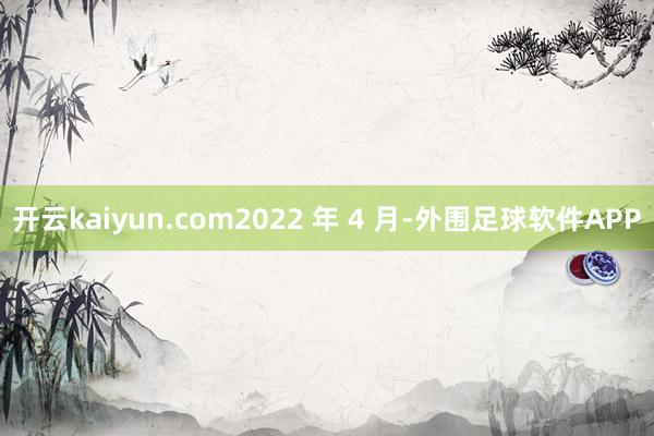 开云kaiyun.com2022 年 4 月-外围足球软件APP