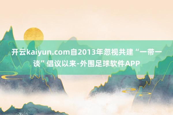 开云kaiyun.com自2013年忽视共建“一带一谈”倡议以来-外围足球软件APP