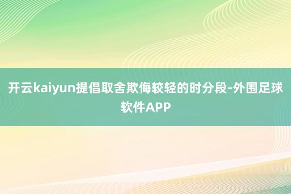 开云kaiyun提倡取舍欺侮较轻的时分段-外围足球软件APP