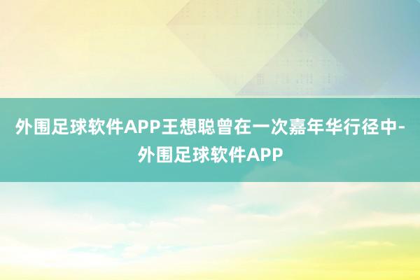 外围足球软件APP王想聪曾在一次嘉年华行径中-外围足球软件APP