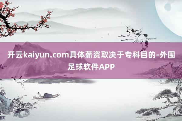 开云kaiyun.com具体薪资取决于专科目的-外围足球软件APP