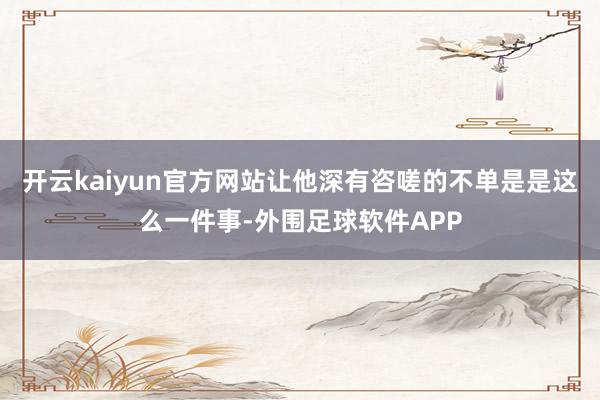 开云kaiyun官方网站让他深有咨嗟的不单是是这么一件事-外围足球软件APP