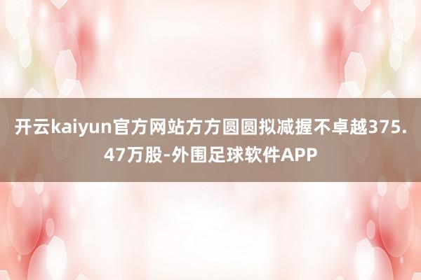 开云kaiyun官方网站方方圆圆拟减握不卓越375.47万股-外围足球软件APP