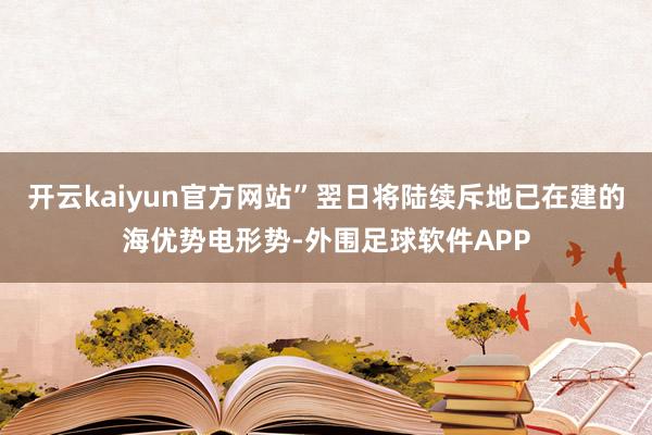 开云kaiyun官方网站”翌日将陆续斥地已在建的海优势电形势-外围足球软件APP