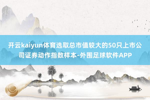 开云kaiyun体育选取总市值较大的50只上市公司证券动作指数样本-外围足球软件APP