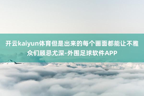 开云kaiyun体育但是出来的每个画面都能让不雅众们顾忌尤深-外围足球软件APP