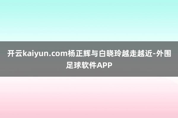 开云kaiyun.com杨正辉与白晓玲越走越近-外围足球软件APP