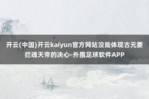 开云(中国)开云kaiyun官方网站没能体现古元要拦魂天帝的决心-外围足球软件APP